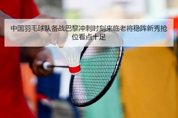 中国羽毛球队备战巴黎冲刺时刻来临老将稳阵新秀抢位看点十足